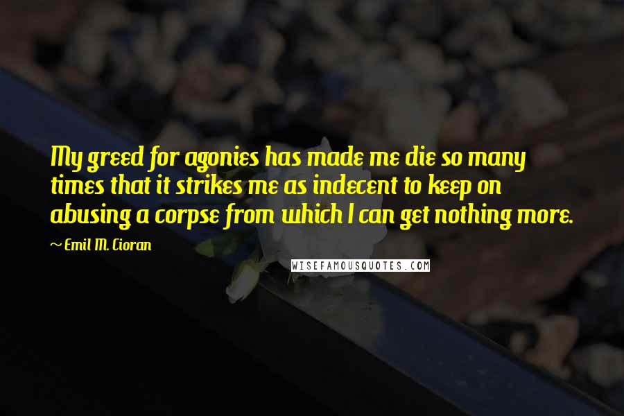 Emil M. Cioran Quotes: My greed for agonies has made me die so many times that it strikes me as indecent to keep on abusing a corpse from which I can get nothing more.