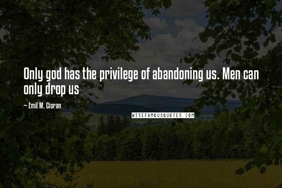 Emil M. Cioran Quotes: Only god has the privilege of abandoning us. Men can only drop us