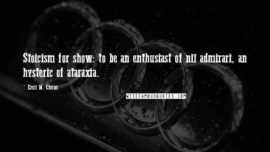 Emil M. Cioran Quotes: Stoicism for show: to be an enthusiast of nil admirari, an hysteric of ataraxia.
