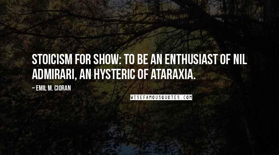 Emil M. Cioran Quotes: Stoicism for show: to be an enthusiast of nil admirari, an hysteric of ataraxia.