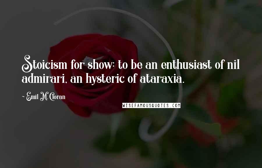 Emil M. Cioran Quotes: Stoicism for show: to be an enthusiast of nil admirari, an hysteric of ataraxia.