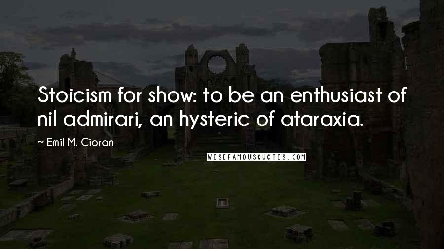 Emil M. Cioran Quotes: Stoicism for show: to be an enthusiast of nil admirari, an hysteric of ataraxia.