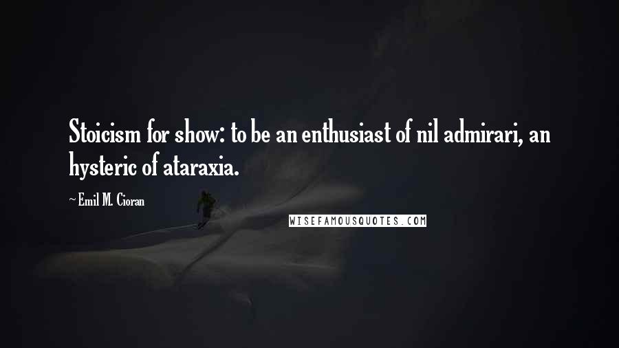 Emil M. Cioran Quotes: Stoicism for show: to be an enthusiast of nil admirari, an hysteric of ataraxia.