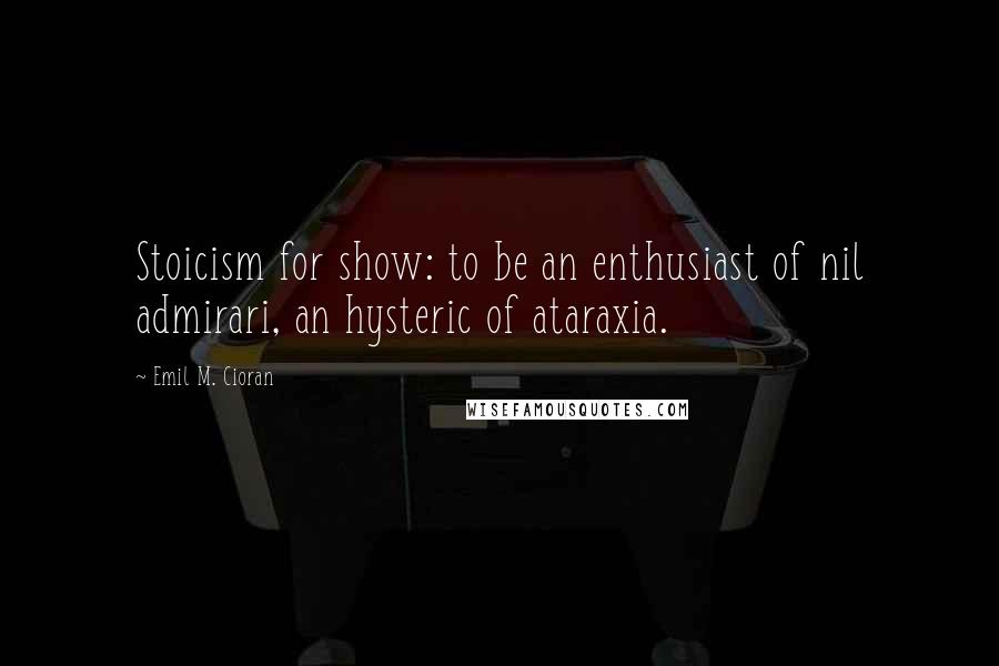 Emil M. Cioran Quotes: Stoicism for show: to be an enthusiast of nil admirari, an hysteric of ataraxia.