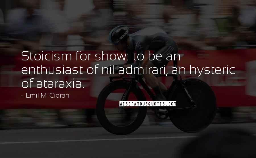 Emil M. Cioran Quotes: Stoicism for show: to be an enthusiast of nil admirari, an hysteric of ataraxia.