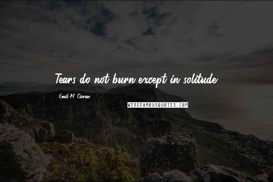 Emil M. Cioran Quotes: Tears do not burn except in solitude.