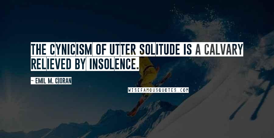 Emil M. Cioran Quotes: The cynicism of utter solitude is a calvary relieved by insolence.