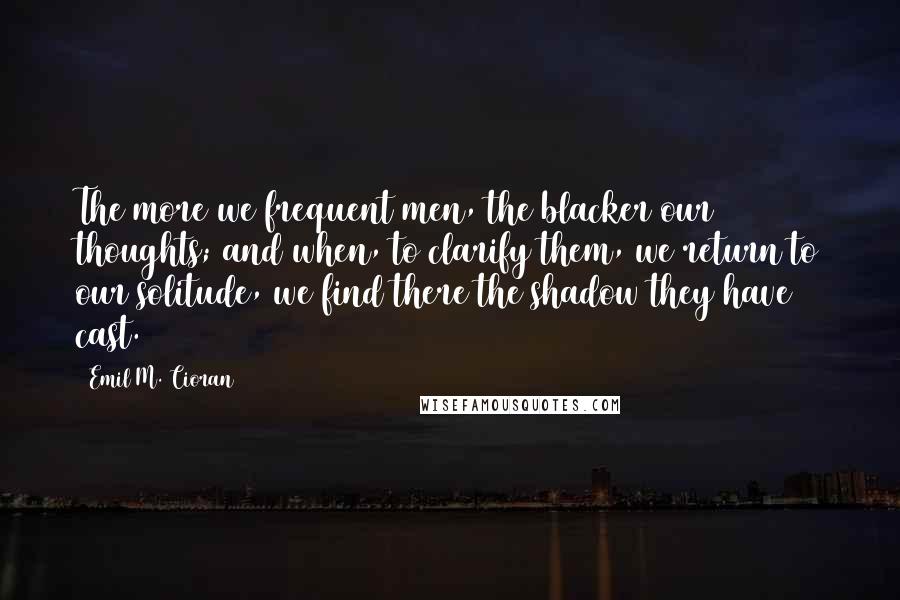 Emil M. Cioran Quotes: The more we frequent men, the blacker our thoughts; and when, to clarify them, we return to our solitude, we find there the shadow they have cast.