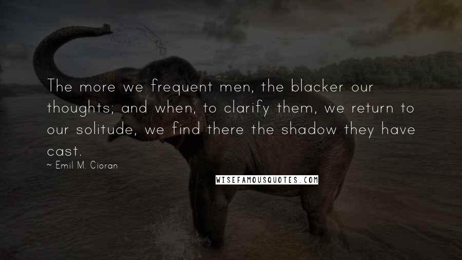Emil M. Cioran Quotes: The more we frequent men, the blacker our thoughts; and when, to clarify them, we return to our solitude, we find there the shadow they have cast.