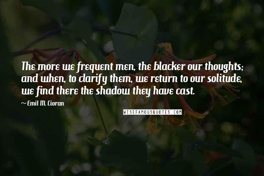 Emil M. Cioran Quotes: The more we frequent men, the blacker our thoughts; and when, to clarify them, we return to our solitude, we find there the shadow they have cast.