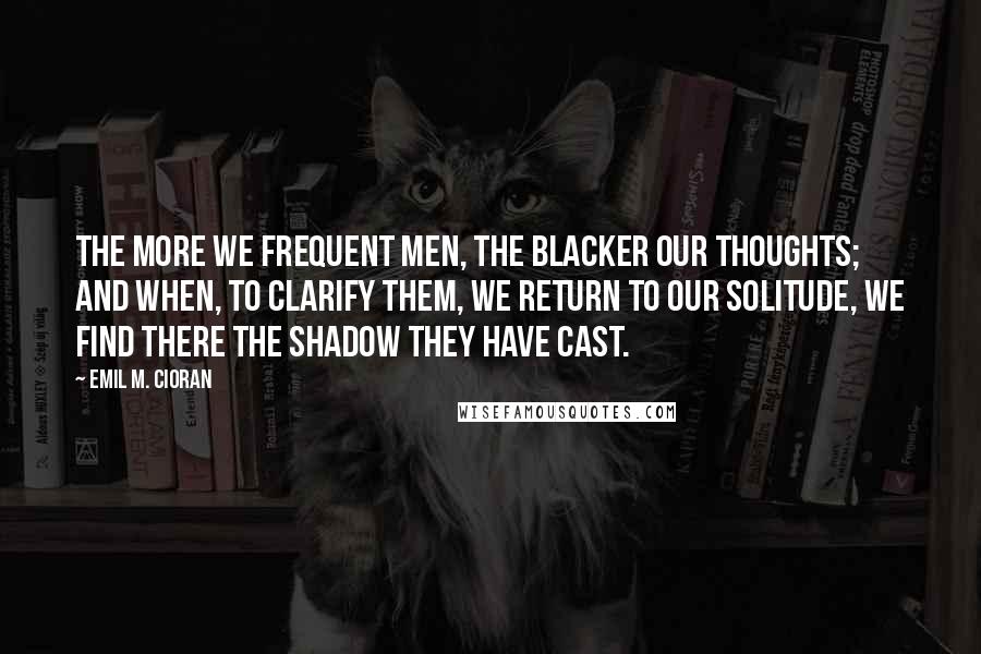 Emil M. Cioran Quotes: The more we frequent men, the blacker our thoughts; and when, to clarify them, we return to our solitude, we find there the shadow they have cast.