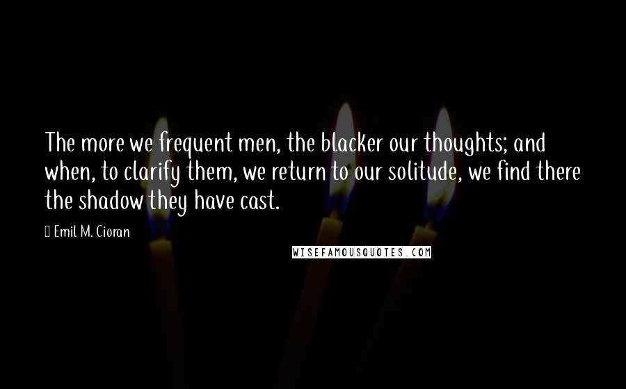 Emil M. Cioran Quotes: The more we frequent men, the blacker our thoughts; and when, to clarify them, we return to our solitude, we find there the shadow they have cast.