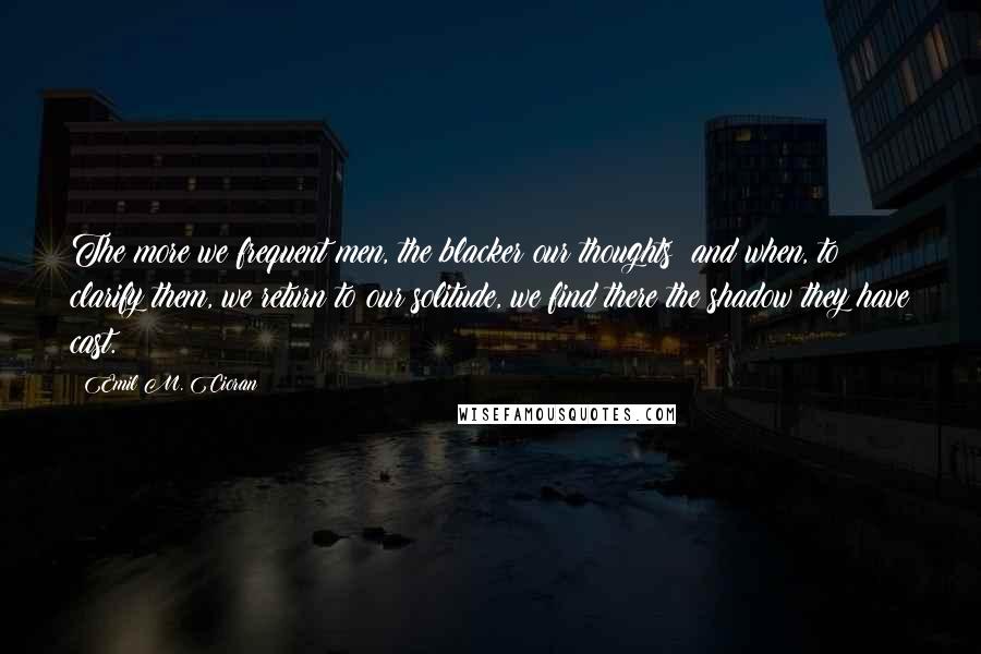 Emil M. Cioran Quotes: The more we frequent men, the blacker our thoughts; and when, to clarify them, we return to our solitude, we find there the shadow they have cast.