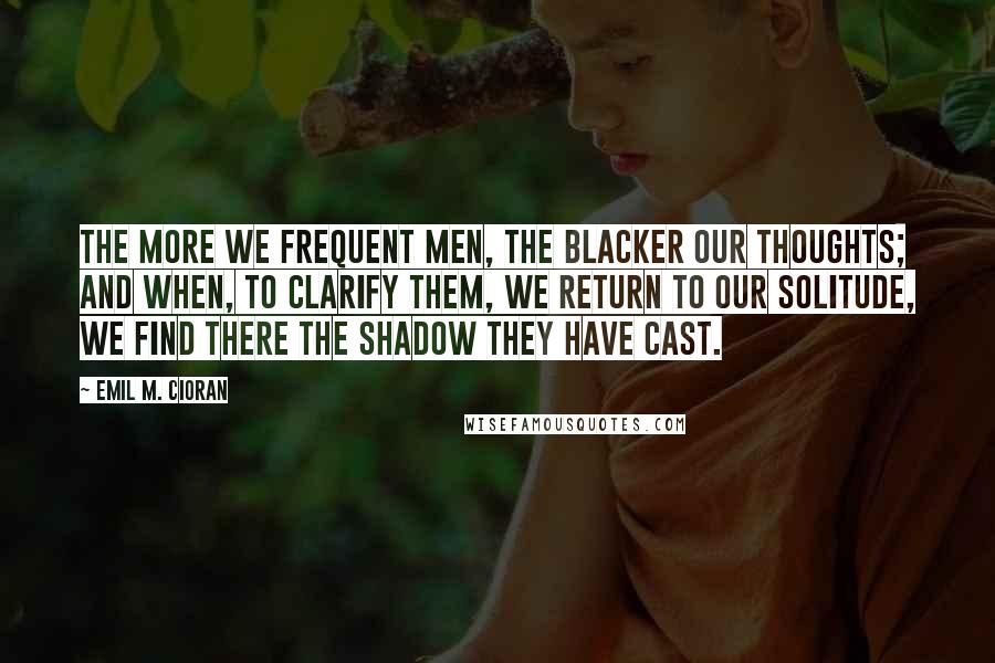 Emil M. Cioran Quotes: The more we frequent men, the blacker our thoughts; and when, to clarify them, we return to our solitude, we find there the shadow they have cast.