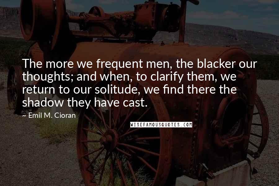 Emil M. Cioran Quotes: The more we frequent men, the blacker our thoughts; and when, to clarify them, we return to our solitude, we find there the shadow they have cast.