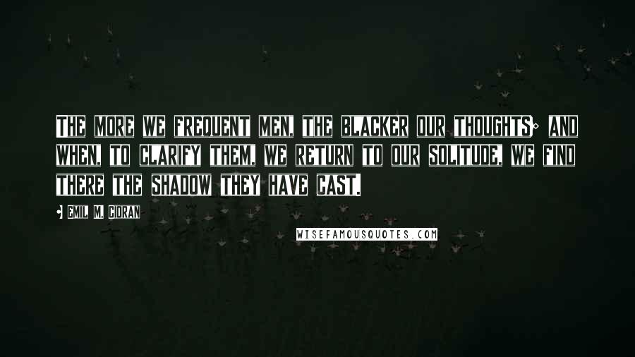 Emil M. Cioran Quotes: The more we frequent men, the blacker our thoughts; and when, to clarify them, we return to our solitude, we find there the shadow they have cast.
