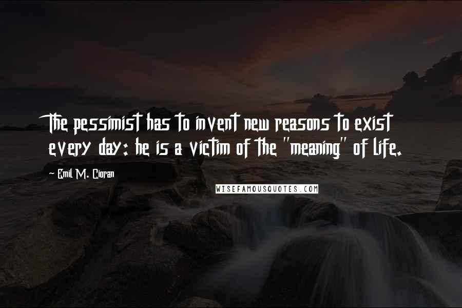 Emil M. Cioran Quotes: The pessimist has to invent new reasons to exist every day: he is a victim of the "meaning" of life.