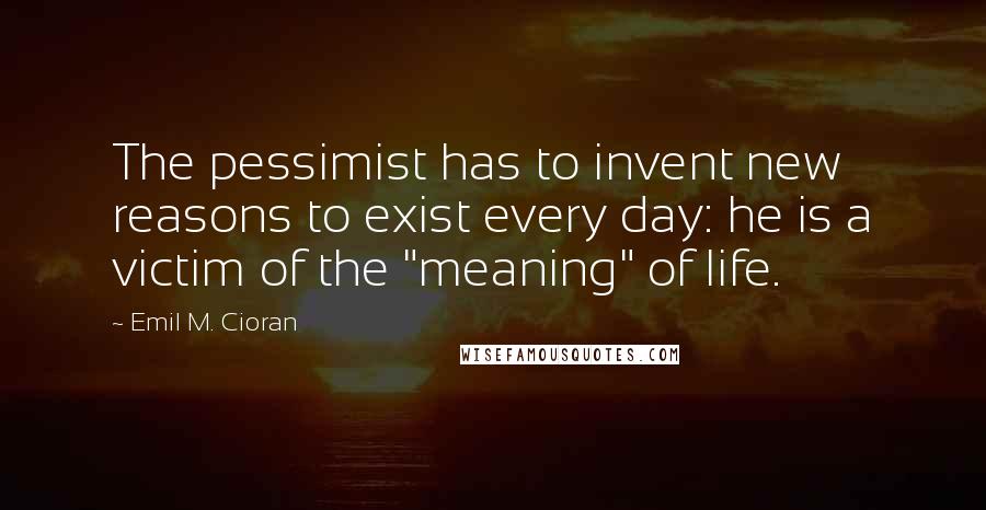 Emil M. Cioran Quotes: The pessimist has to invent new reasons to exist every day: he is a victim of the "meaning" of life.