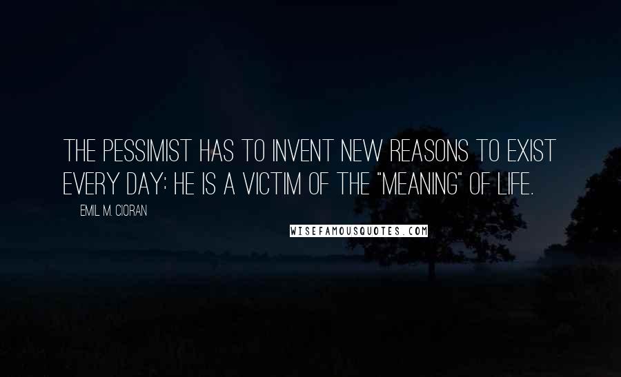 Emil M. Cioran Quotes: The pessimist has to invent new reasons to exist every day: he is a victim of the "meaning" of life.