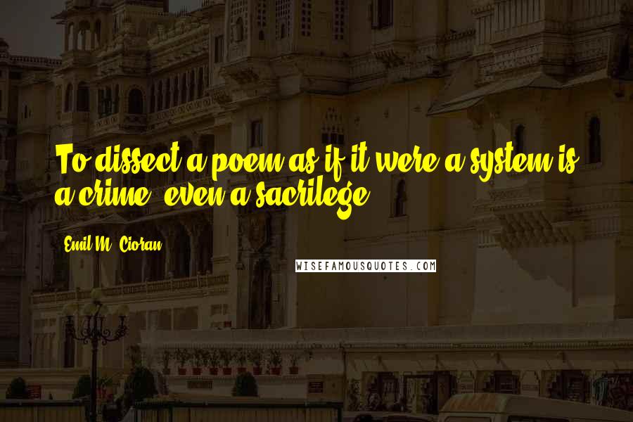 Emil M. Cioran Quotes: To dissect a poem as if it were a system is a crime, even a sacrilege.