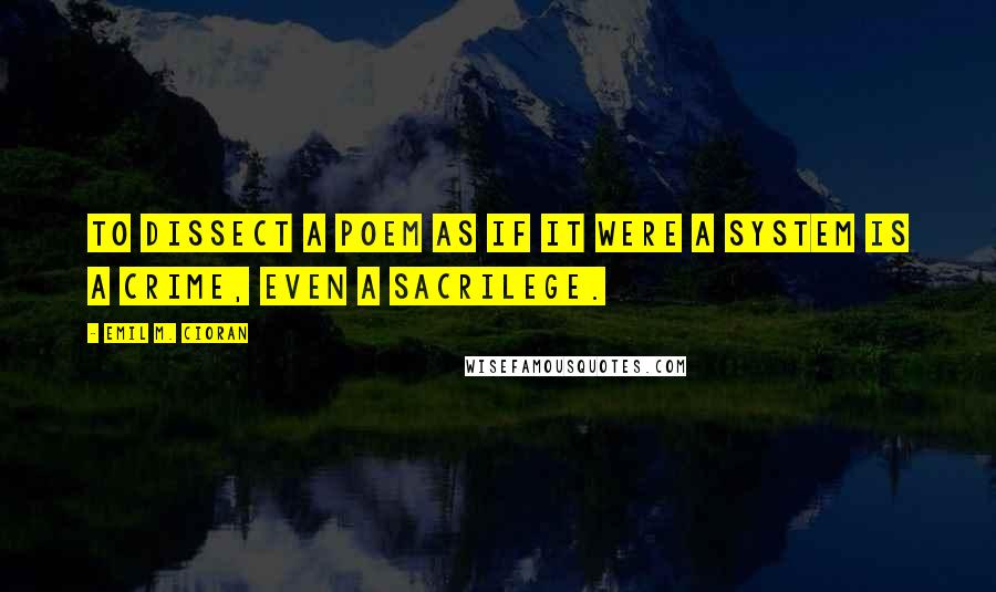 Emil M. Cioran Quotes: To dissect a poem as if it were a system is a crime, even a sacrilege.