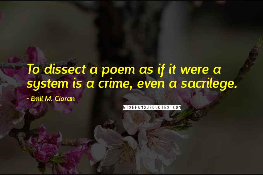 Emil M. Cioran Quotes: To dissect a poem as if it were a system is a crime, even a sacrilege.