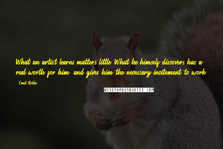 Emil Nolde Quotes: What an artist learns matters little. What he himself discovers has a real worth for him, and gives him the necessary incitement to work.