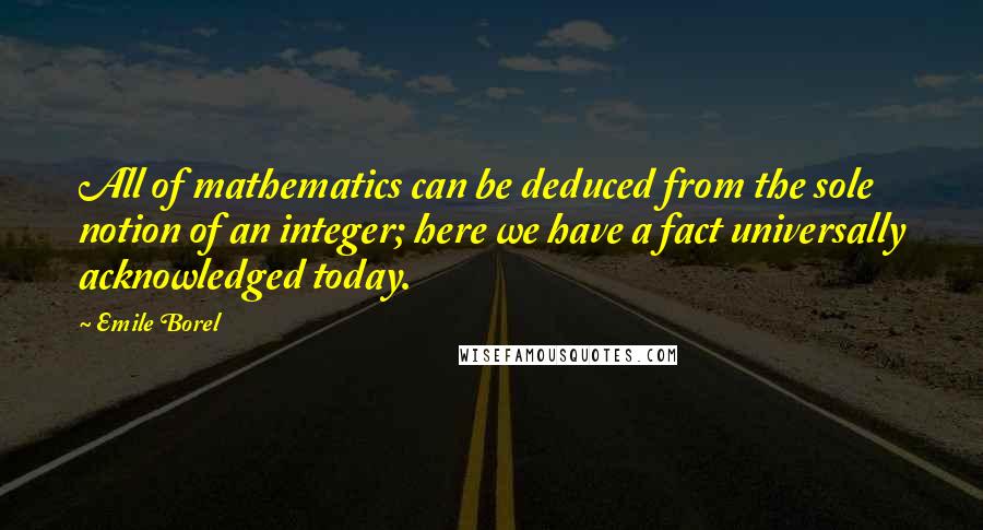 Emile Borel Quotes: All of mathematics can be deduced from the sole notion of an integer; here we have a fact universally acknowledged today.