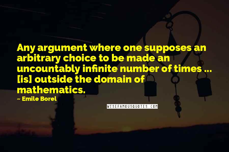 Emile Borel Quotes: Any argument where one supposes an arbitrary choice to be made an uncountably infinite number of times ... [is] outside the domain of mathematics.