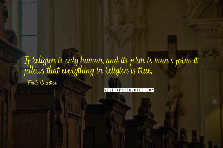 Emile Chartier Quotes: If religion is only human, and its form is man's form, it follows that everything in religion is true.