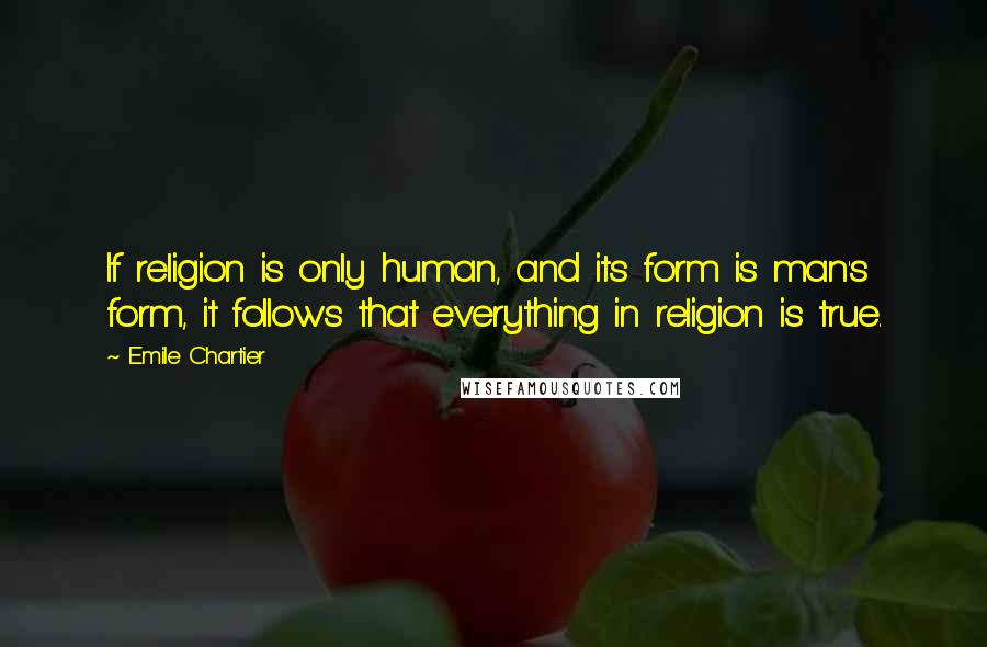 Emile Chartier Quotes: If religion is only human, and its form is man's form, it follows that everything in religion is true.