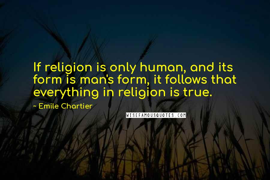 Emile Chartier Quotes: If religion is only human, and its form is man's form, it follows that everything in religion is true.