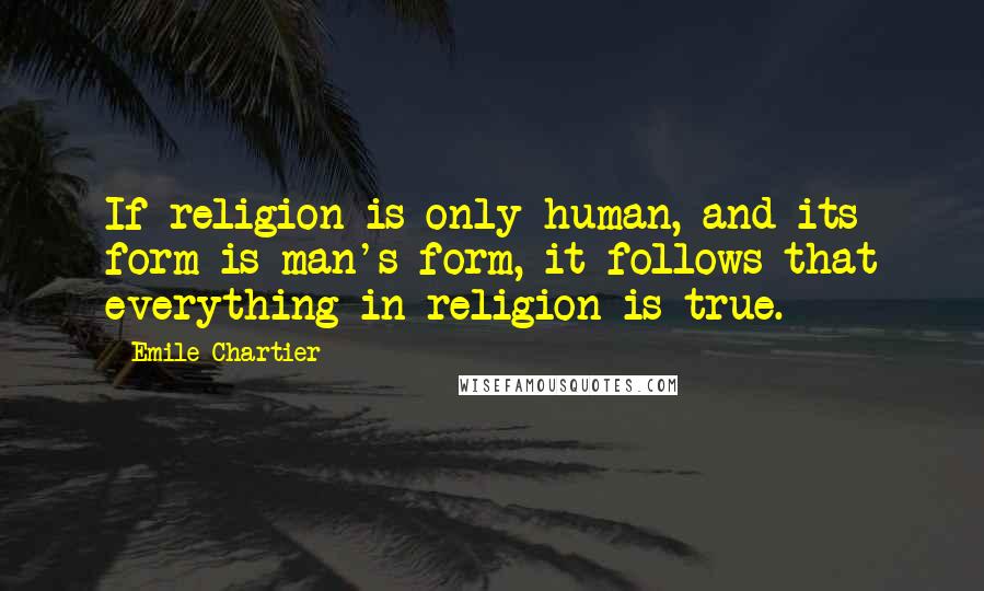 Emile Chartier Quotes: If religion is only human, and its form is man's form, it follows that everything in religion is true.