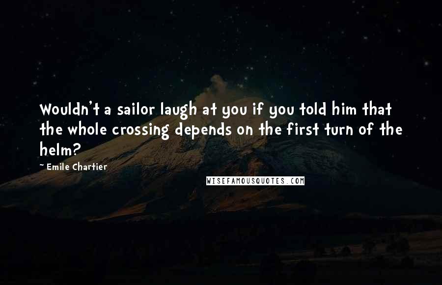 Emile Chartier Quotes: Wouldn't a sailor laugh at you if you told him that the whole crossing depends on the first turn of the helm?