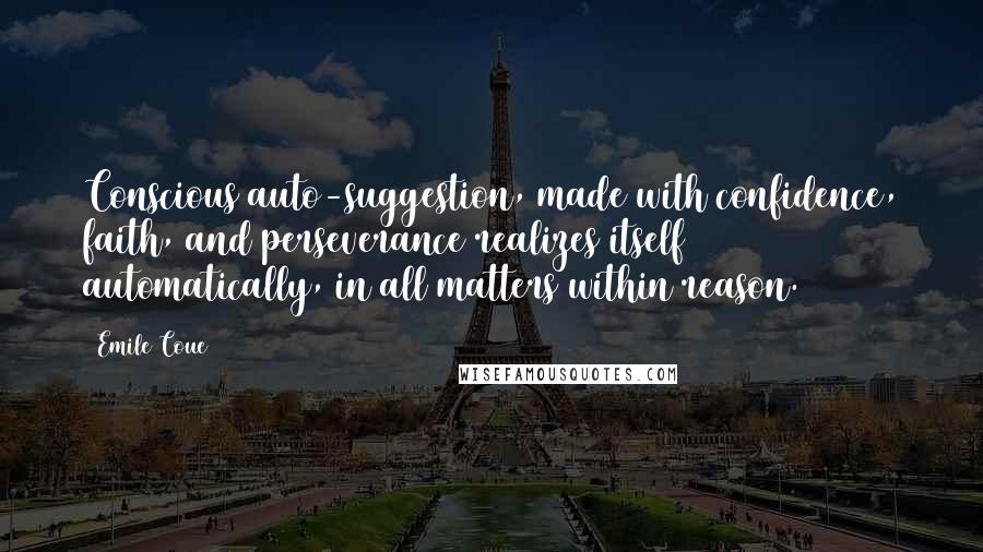 Emile Coue Quotes: Conscious auto-suggestion, made with confidence, faith, and perseverance realizes itself automatically, in all matters within reason.