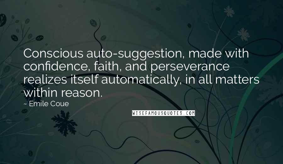 Emile Coue Quotes: Conscious auto-suggestion, made with confidence, faith, and perseverance realizes itself automatically, in all matters within reason.