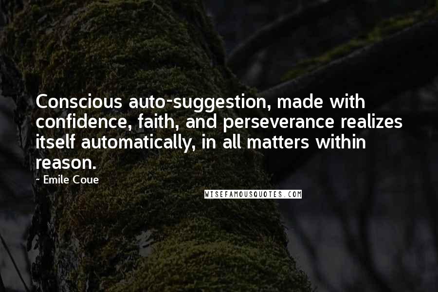 Emile Coue Quotes: Conscious auto-suggestion, made with confidence, faith, and perseverance realizes itself automatically, in all matters within reason.