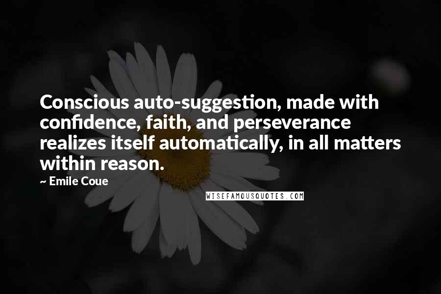 Emile Coue Quotes: Conscious auto-suggestion, made with confidence, faith, and perseverance realizes itself automatically, in all matters within reason.