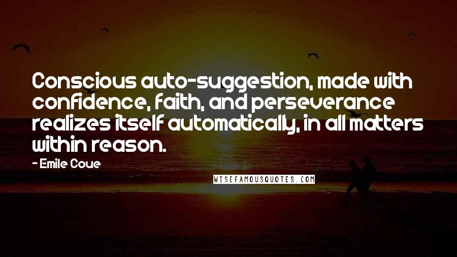 Emile Coue Quotes: Conscious auto-suggestion, made with confidence, faith, and perseverance realizes itself automatically, in all matters within reason.