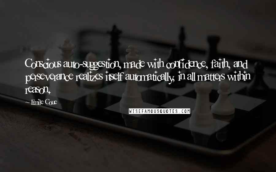 Emile Coue Quotes: Conscious auto-suggestion, made with confidence, faith, and perseverance realizes itself automatically, in all matters within reason.