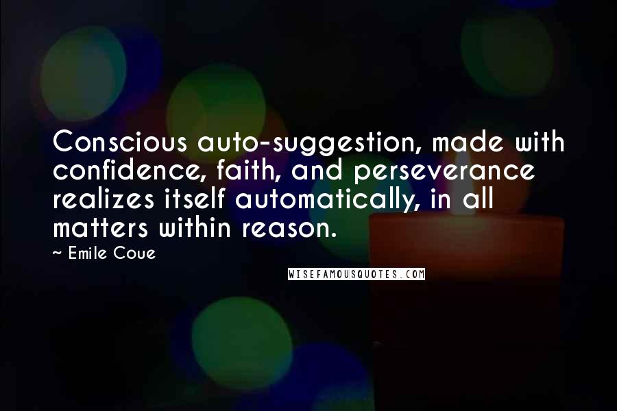 Emile Coue Quotes: Conscious auto-suggestion, made with confidence, faith, and perseverance realizes itself automatically, in all matters within reason.