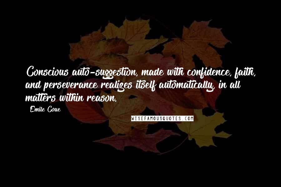 Emile Coue Quotes: Conscious auto-suggestion, made with confidence, faith, and perseverance realizes itself automatically, in all matters within reason.
