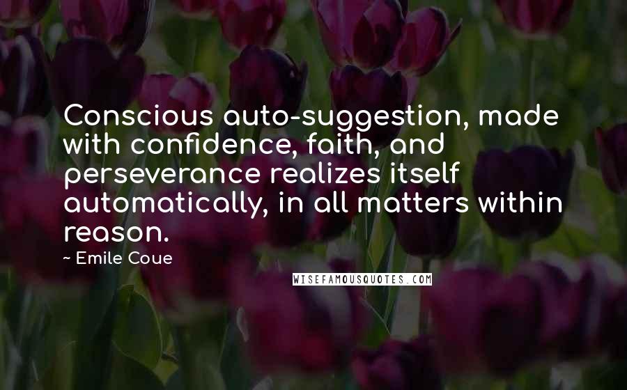 Emile Coue Quotes: Conscious auto-suggestion, made with confidence, faith, and perseverance realizes itself automatically, in all matters within reason.