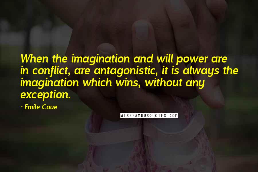 Emile Coue Quotes: When the imagination and will power are in conflict, are antagonistic, it is always the imagination which wins, without any exception.