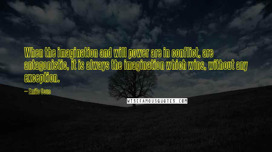 Emile Coue Quotes: When the imagination and will power are in conflict, are antagonistic, it is always the imagination which wins, without any exception.