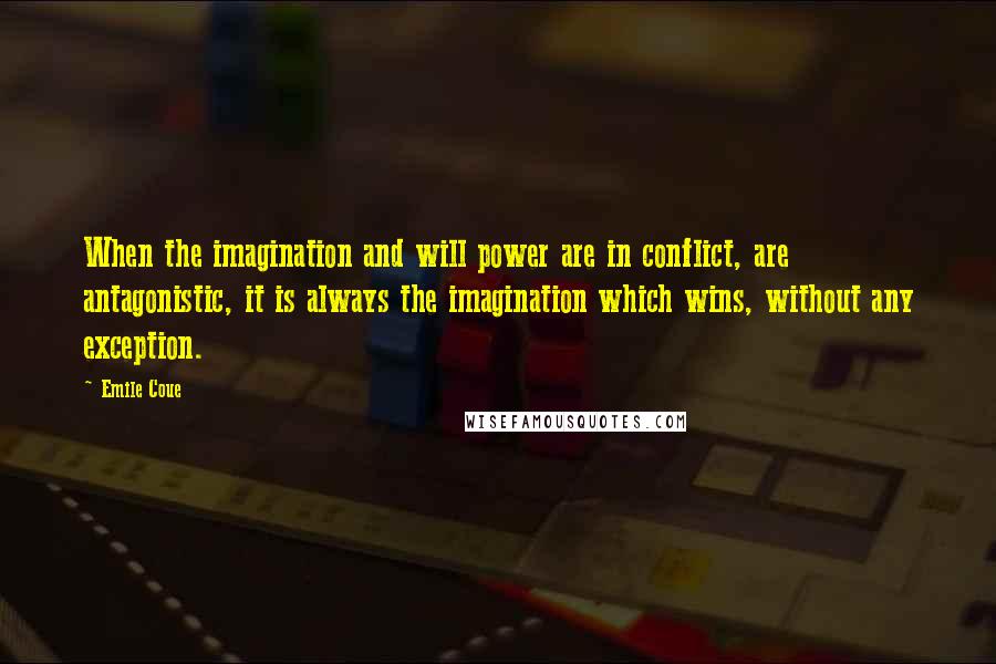 Emile Coue Quotes: When the imagination and will power are in conflict, are antagonistic, it is always the imagination which wins, without any exception.