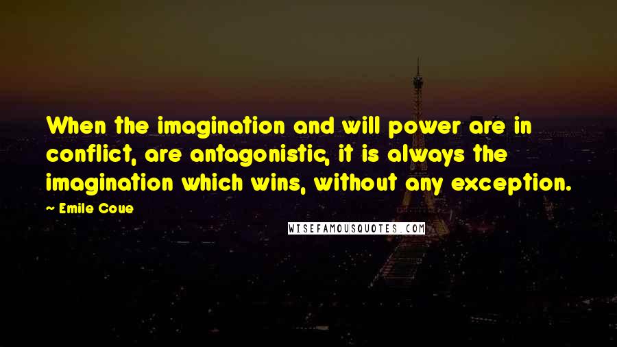 Emile Coue Quotes: When the imagination and will power are in conflict, are antagonistic, it is always the imagination which wins, without any exception.