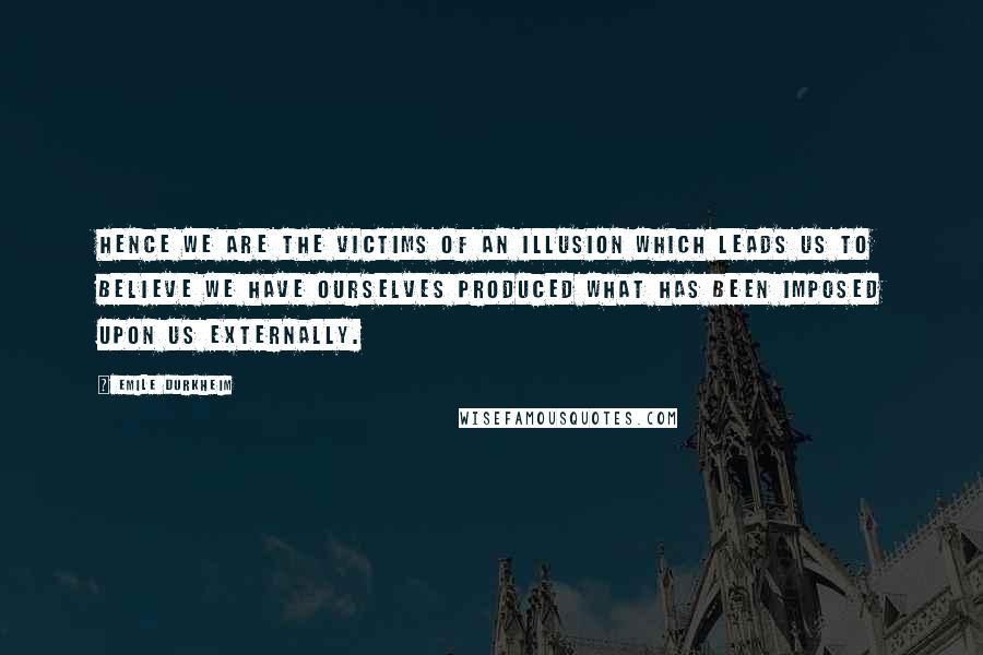 Emile Durkheim Quotes: Hence we are the victims of an illusion which leads us to believe we have ourselves produced what has been imposed upon us externally.