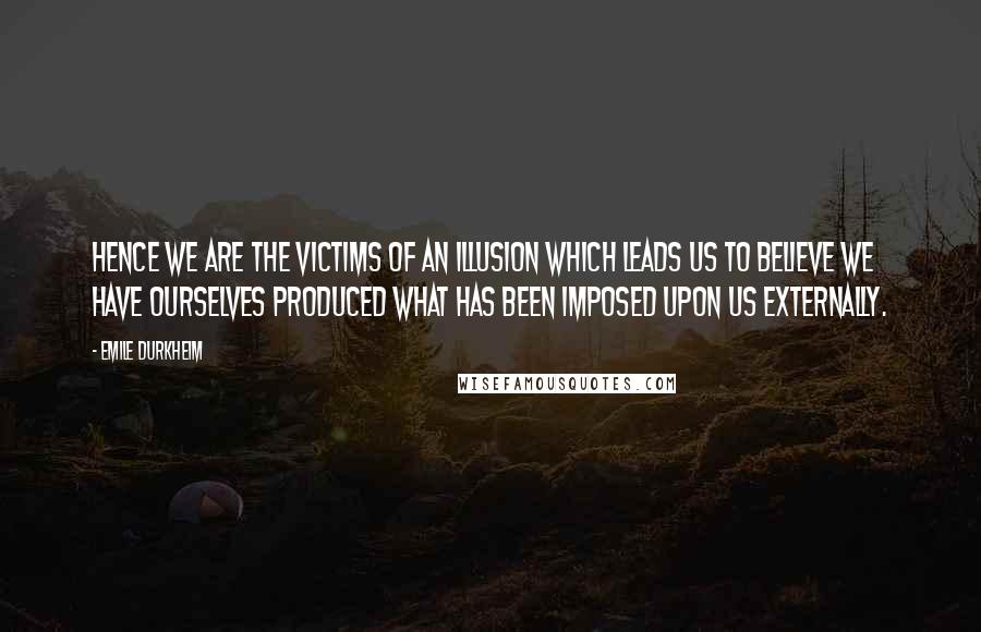 Emile Durkheim Quotes: Hence we are the victims of an illusion which leads us to believe we have ourselves produced what has been imposed upon us externally.