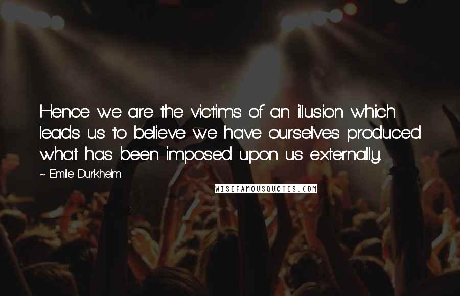 Emile Durkheim Quotes: Hence we are the victims of an illusion which leads us to believe we have ourselves produced what has been imposed upon us externally.